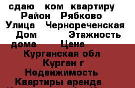 сдаю 1-ком. квартиру › Район ­ Рябково › Улица ­ Чернореченская › Дом ­ 127 › Этажность дома ­ 3 › Цена ­ 6 000 - Курганская обл., Курган г. Недвижимость » Квартиры аренда   . Курганская обл.,Курган г.